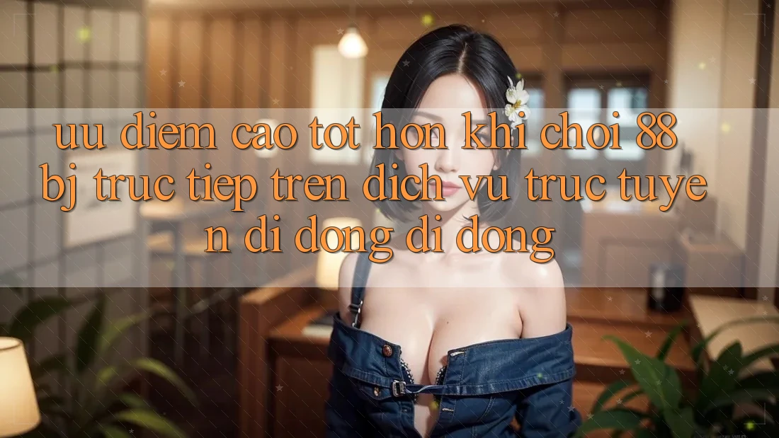Ưu điểm cao tốt hơn khi chơi 88bj trực tiếp trên dịch vụ trực tuyến di động di động Ưu điểm cao tốt hơn khi chơi 88bj trực tiếp trên dịch vụ trực tuyến di động di động