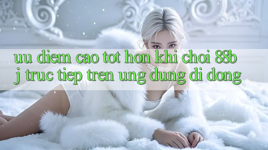 Ưu điểm cao tốt hơn khi chơi 88bj trực tiếp trên ứng dụng di động