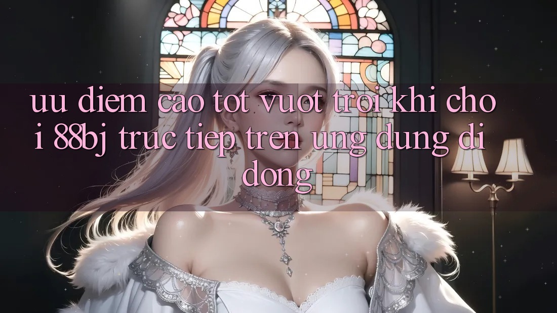 Ưu điểm cao tốt vượt trội khi chơi 88bj trực tiếp trên ứng dụng di động
