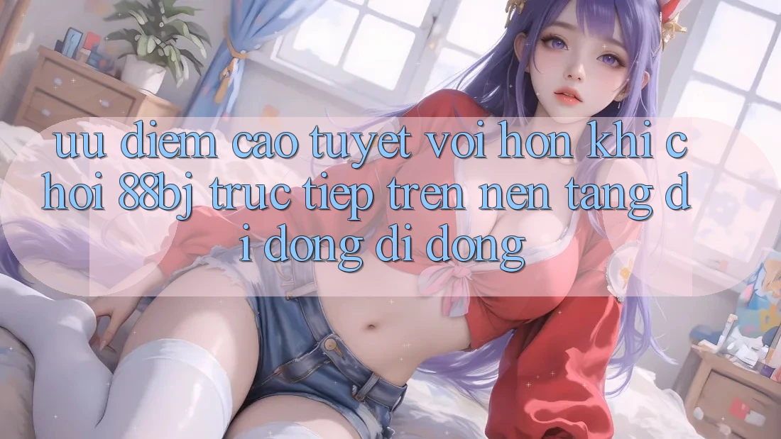 Ưu điểm cao tuyệt vời hơn khi chơi 88bj trực tiếp trên nền tảng di động di động