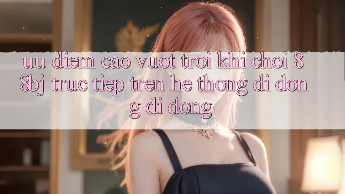 Ưu điểm cao vượt trội khi chơi 88bj trực tiếp trên hệ thống di động di động