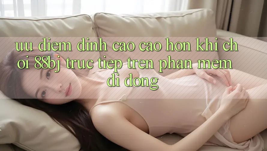 Ưu điểm đỉnh cao cao hơn khi chơi 88bj trực tiếp trên phần mềm di động