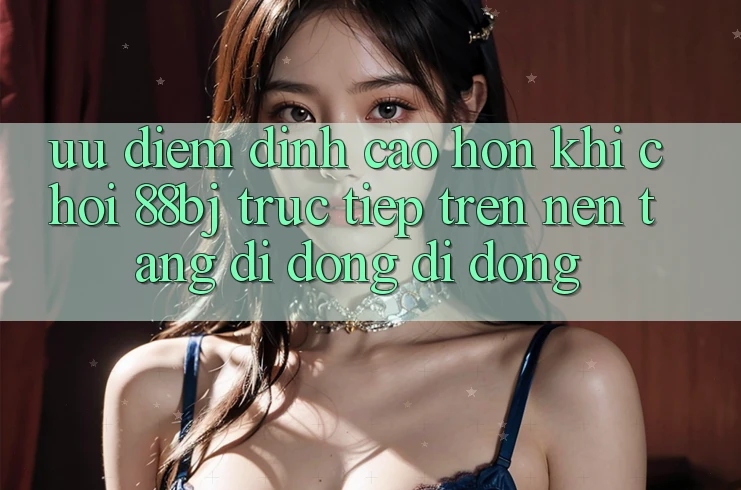 Ưu điểm đỉnh cao hơn khi chơi 88bj trực tiếp trên nền tảng di động di động Ưu điểm đỉnh cao hơn khi chơi 88bj trực tiếp trên nền tảng di động di động