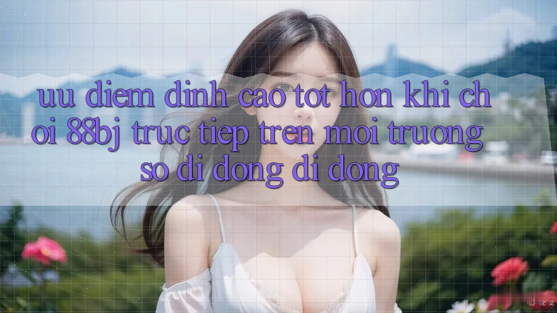 Ưu điểm đỉnh cao tốt hơn khi chơi 88bj trực tiếp trên môi trường số di động di động