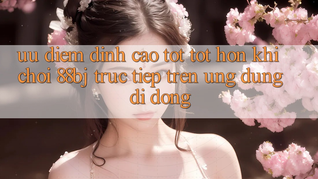 Ưu điểm đỉnh cao tốt tốt hơn khi chơi 88bj trực tiếp trên ứng dụng di động