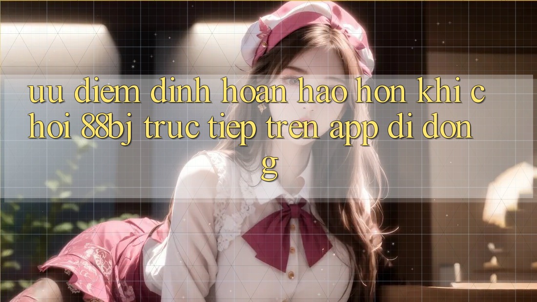 Ưu điểm đỉnh hoàn hảo hơn khi chơi 88bj trực tiếp trên app di động