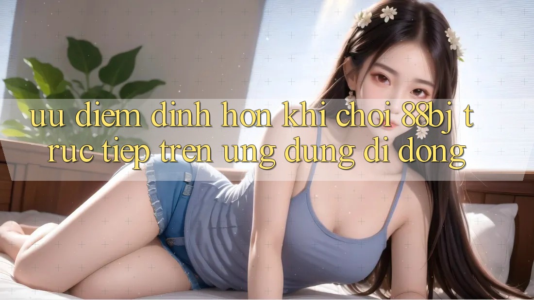 Ưu điểm đỉnh hơn khi chơi 88bj trực tiếp trên ứng dụng di động