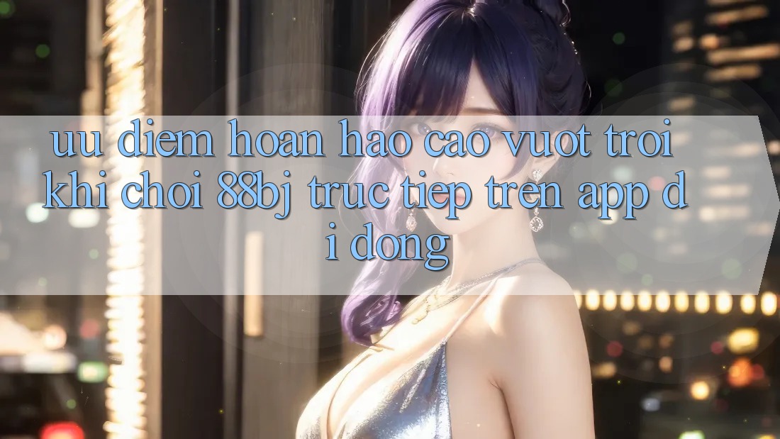 Ưu điểm hoàn hảo cao vượt trội khi chơi 88bj trực tiếp trên app di động Ưu điểm hoàn hảo cao vượt trội khi chơi 88bj trực tiếp trên app di động