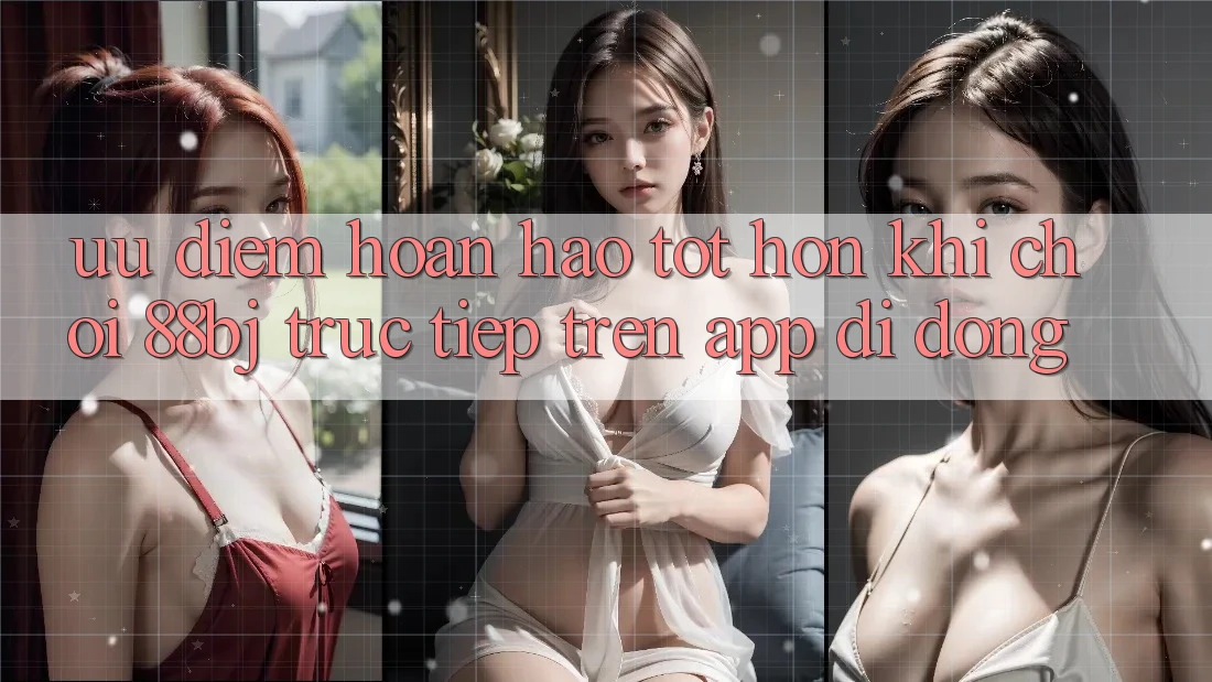 Ưu điểm hoàn hảo tốt hơn khi chơi 88bj trực tiếp trên app di động