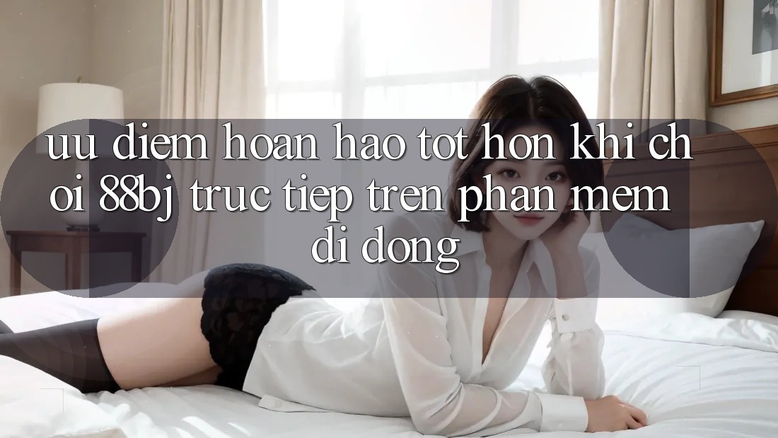Ưu điểm hoàn hảo tốt hơn khi chơi 88bj trực tiếp trên phần mềm di động