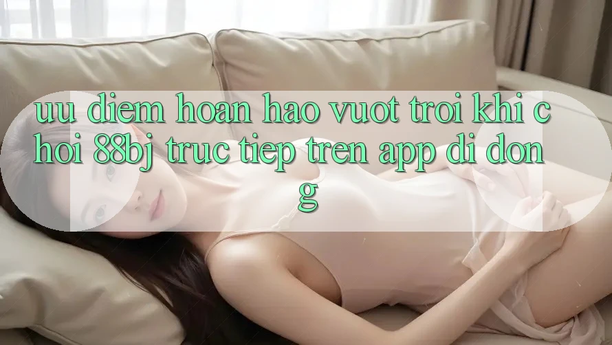 Ưu điểm hoàn hảo vượt trội khi chơi 88bj trực tiếp trên app di động