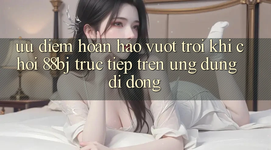 Ưu điểm hoàn hảo vượt trội khi chơi 88bj trực tiếp trên ứng dụng di động
