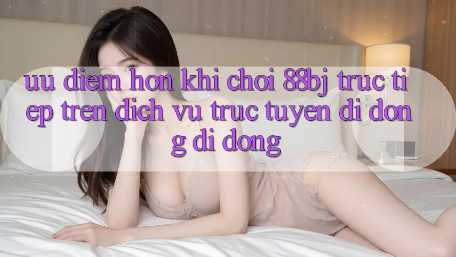 Ưu điểm hơn khi chơi 88bj trực tiếp trên dịch vụ trực tuyến di động di động