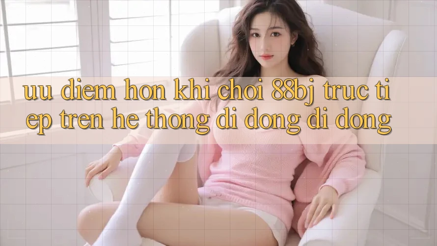 Ưu điểm hơn khi chơi 88bj trực tiếp trên hệ thống di động di động