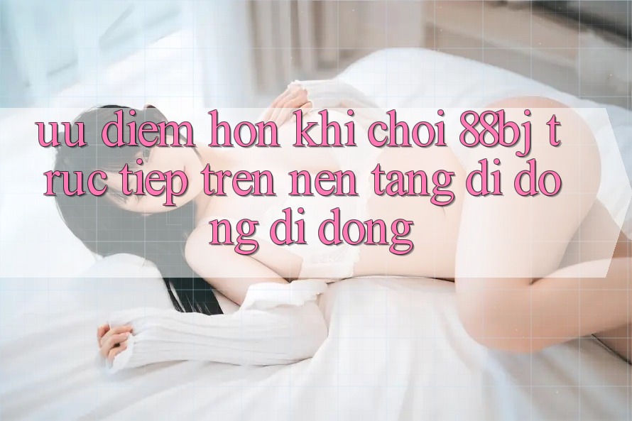 Ưu điểm hơn khi chơi 88bj trực tiếp trên nền tảng di động di động