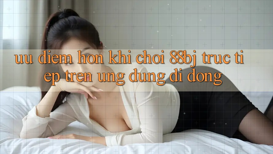 Ưu điểm hơn khi chơi 88bj trực tiếp trên ứng dụng di động