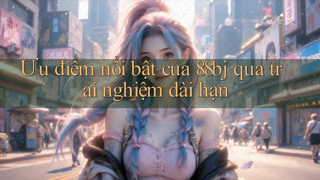 Ưu điểm nổi bật của 88bj qua trải nghiệm dài hạn