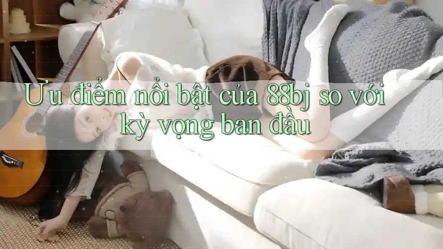 Ưu điểm nổi bật của 88bj so với kỳ vọng ban đầu