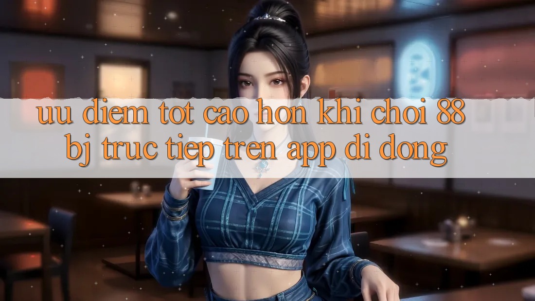 Ưu điểm tốt cao hơn khi chơi 88bj trực tiếp trên app di động
