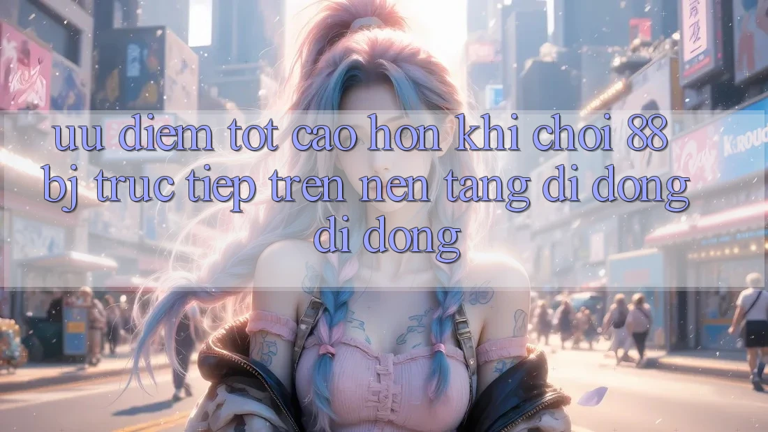 Ưu điểm tốt cao hơn khi chơi 88bj trực tiếp trên nền tảng di động di động