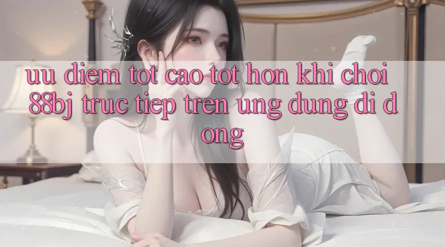 Ưu điểm tốt cao tốt hơn khi chơi 88bj trực tiếp trên ứng dụng di động