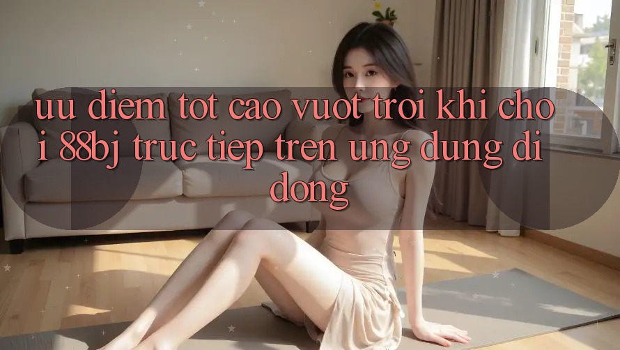 Ưu điểm tốt cao vượt trội khi chơi 88bj trực tiếp trên ứng dụng di động