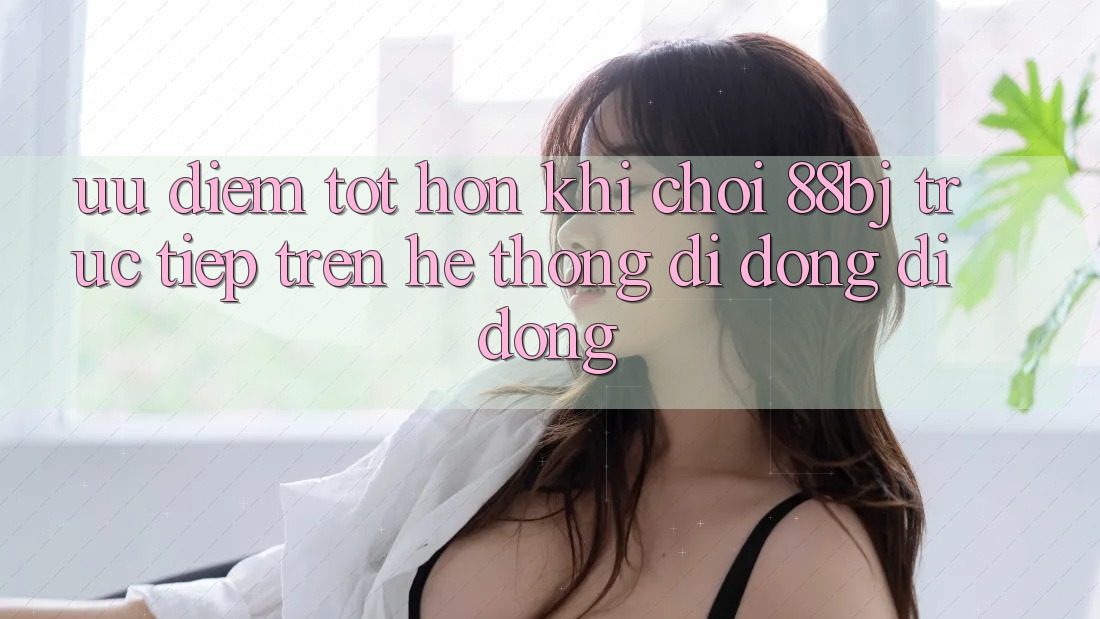 Ưu điểm tốt hơn khi chơi 88bj trực tiếp trên hệ thống di động di động