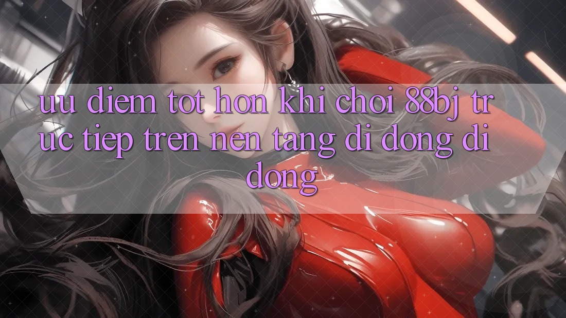 Ưu điểm tốt hơn khi chơi 88bj trực tiếp trên nền tảng di động di động