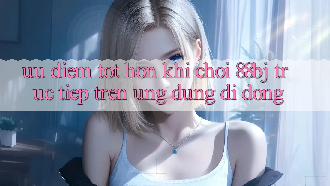 Ưu điểm tốt hơn khi chơi 88bj trực tiếp trên ứng dụng di động