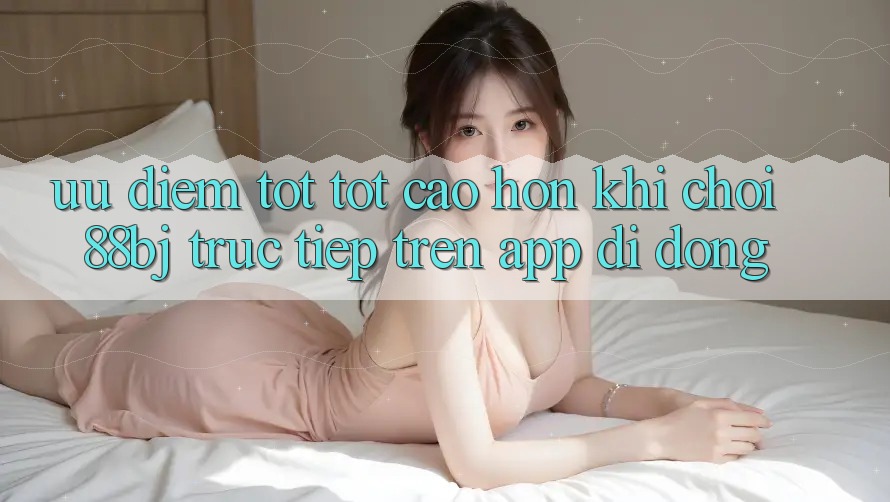 Ưu điểm tốt tốt cao hơn khi chơi 88bj trực tiếp trên app di động