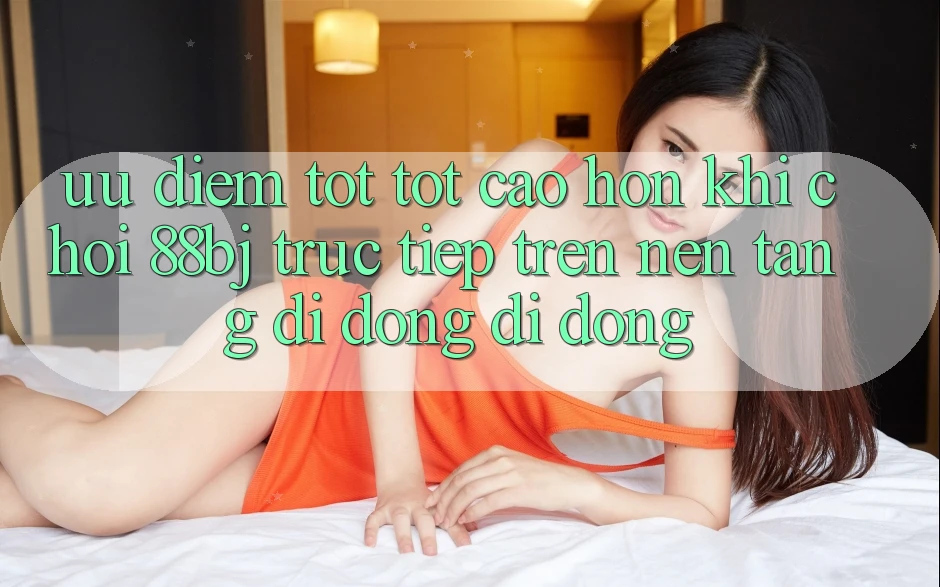 Ưu điểm tốt tốt cao hơn khi chơi 88bj trực tiếp trên nền tảng di động di động
