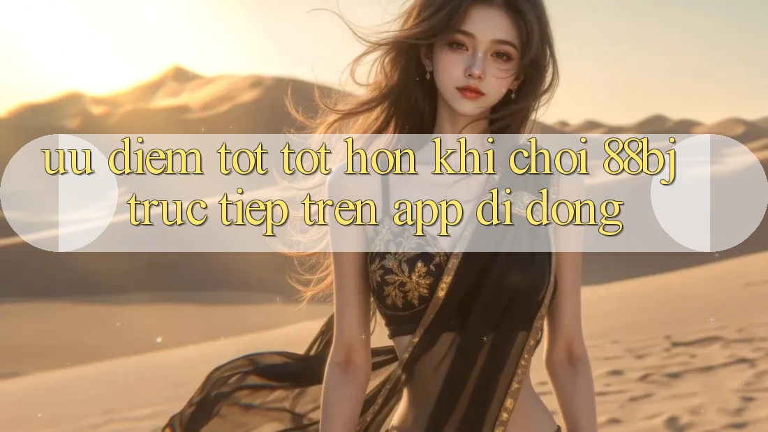 Ưu điểm tốt tốt hơn khi chơi 88bj trực tiếp trên app di động