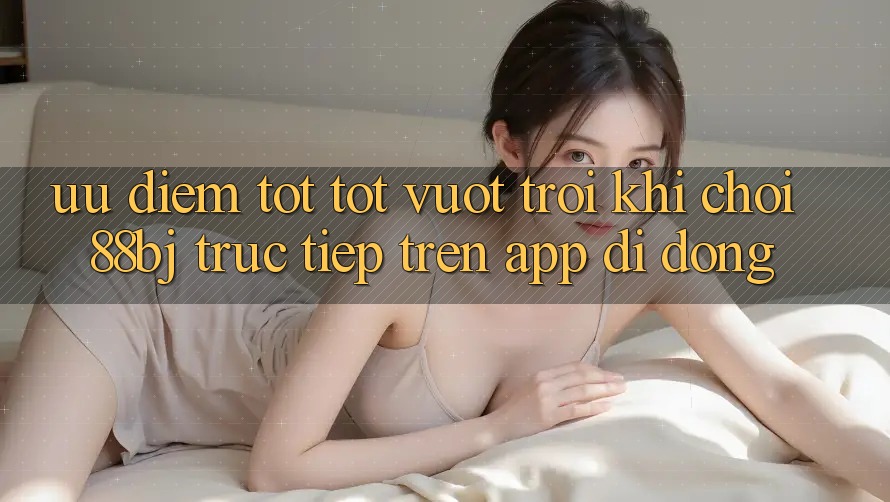Ưu điểm tốt tốt vượt trội khi chơi 88bj trực tiếp trên app di động