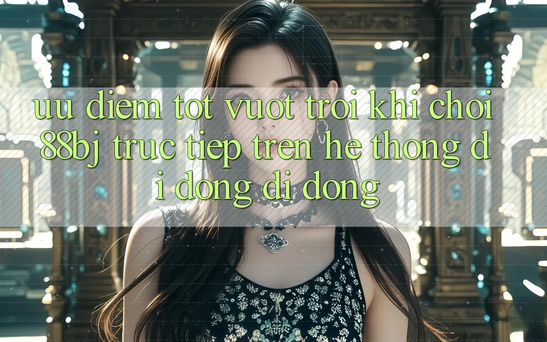 Ưu điểm tốt vượt trội khi chơi 88bj trực tiếp trên hệ thống di động di động