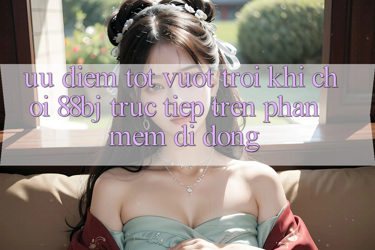 Ưu điểm tốt vượt trội khi chơi 88bj trực tiếp trên phần mềm di động