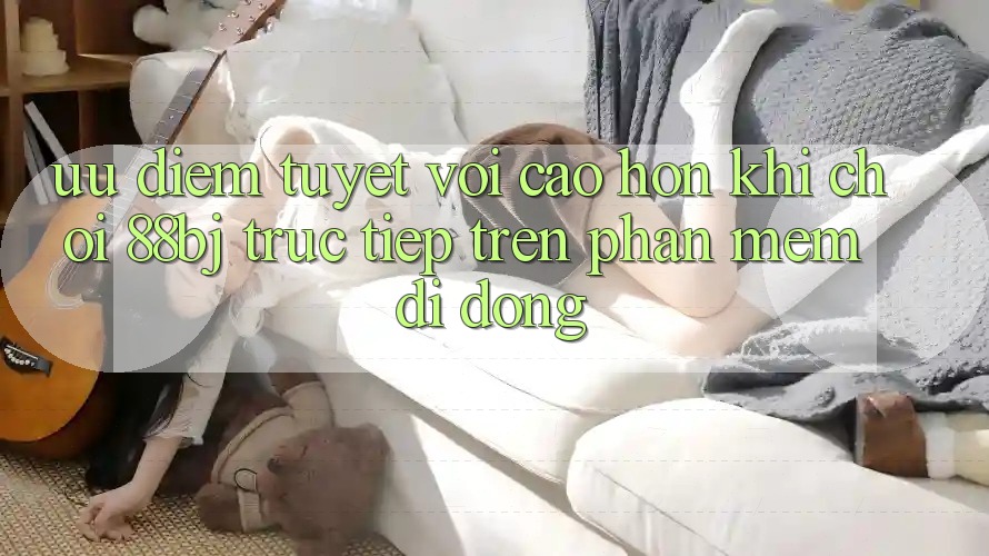 Ưu điểm tuyệt vời cao hơn khi chơi 88bj trực tiếp trên phần mềm di động Ưu điểm tuyệt vời cao hơn khi chơi 88bj trực tiếp trên phần mềm di động