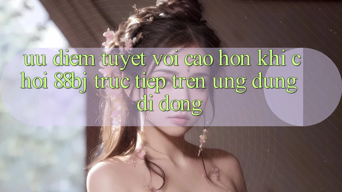 Ưu điểm tuyệt vời cao hơn khi chơi 88bj trực tiếp trên ứng dụng di động