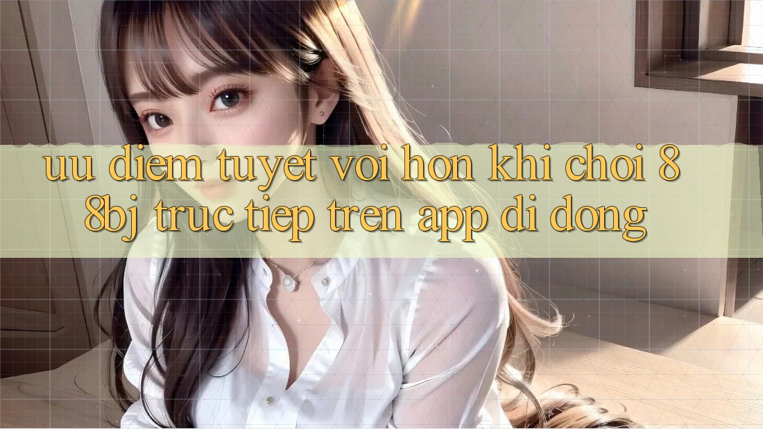 Ưu điểm tuyệt vời hơn khi chơi 88bj trực tiếp trên app di động