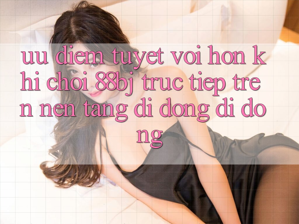 Ưu điểm tuyệt vời hơn khi chơi 88bj trực tiếp trên nền tảng di động di động Ưu điểm tuyệt vời hơn khi chơi 88bj trực tiếp trên nền tảng di động di động