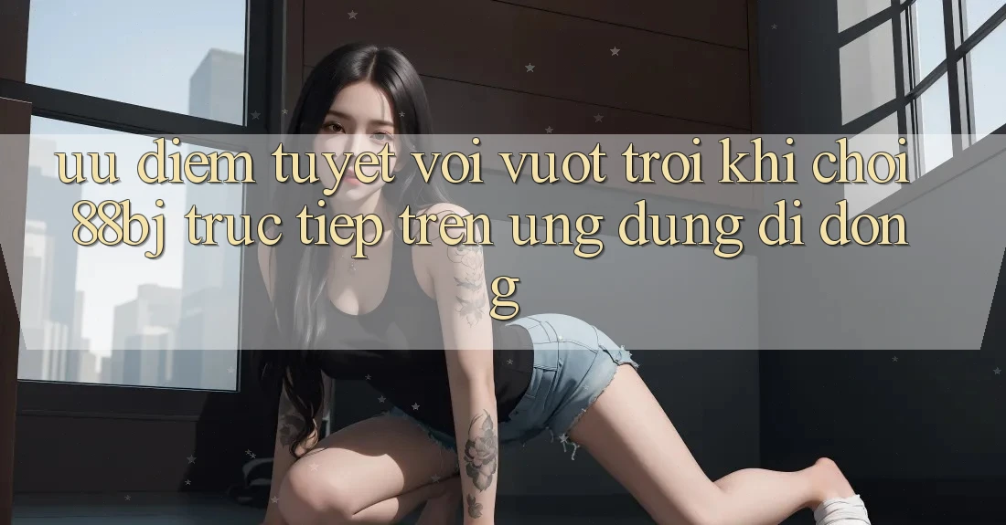 Ưu điểm tuyệt vời vượt trội khi chơi 88bj trực tiếp trên ứng dụng di động