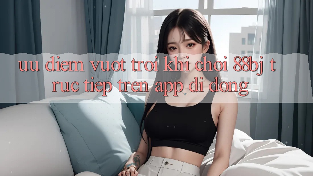 Ưu điểm vượt trội khi chơi 88bj trực tiếp trên app di động