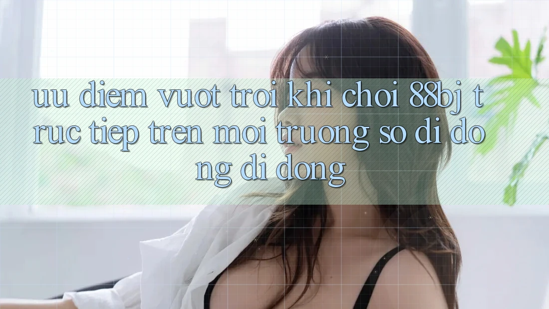 Ưu điểm vượt trội khi chơi 88bj trực tiếp trên môi trường số di động di động