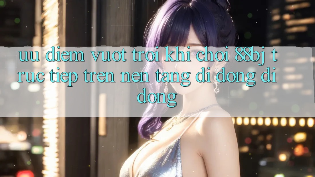 Ưu điểm vượt trội khi chơi 88bj trực tiếp trên nền tảng di động di động