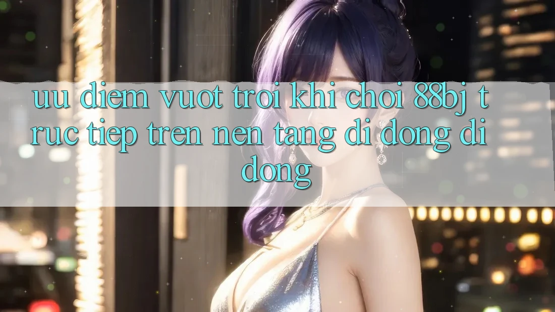 Ưu điểm vượt trội khi chơi 88bj trực tiếp trên nền tảng di động di động