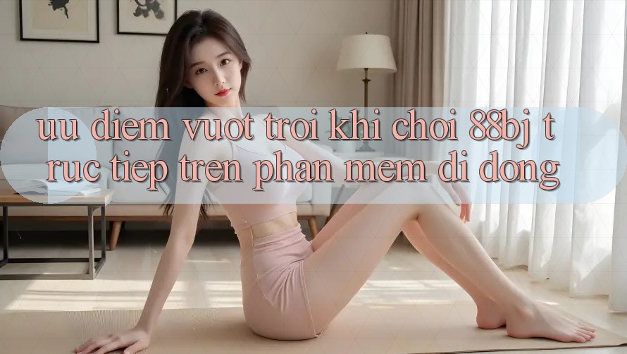 Ưu điểm vượt trội khi chơi 88bj trực tiếp trên phần mềm di động