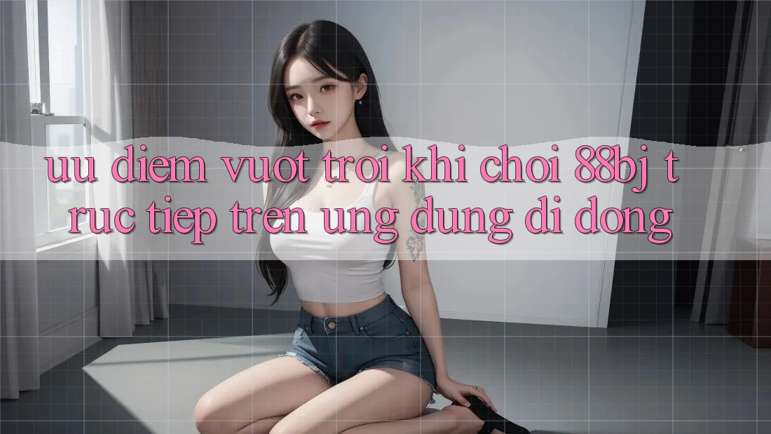 Ưu điểm vượt trội khi chơi 88bj trực tiếp trên ứng dụng di động