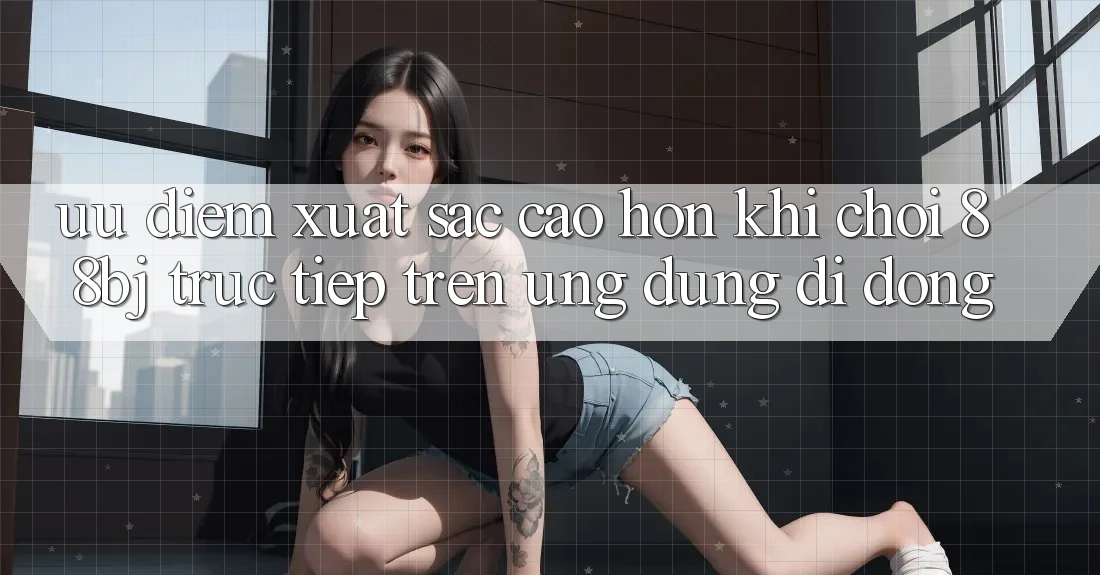 Ưu điểm xuất sắc cao hơn khi chơi 88bj trực tiếp trên ứng dụng di động