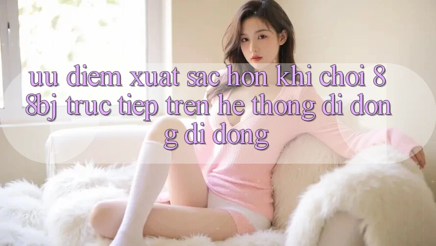 Ưu điểm xuất sắc hơn khi chơi 88bj trực tiếp trên hệ thống di động di động