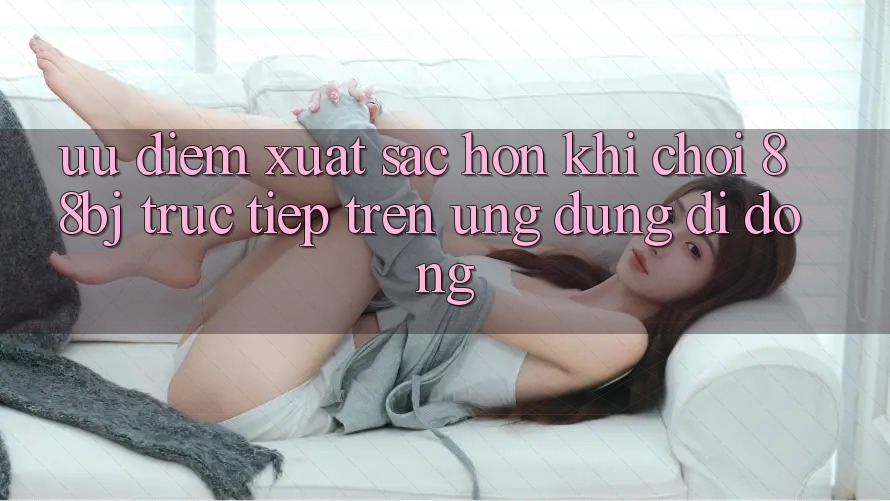 Ưu điểm xuất sắc hơn khi chơi 88bj trực tiếp trên ứng dụng di động