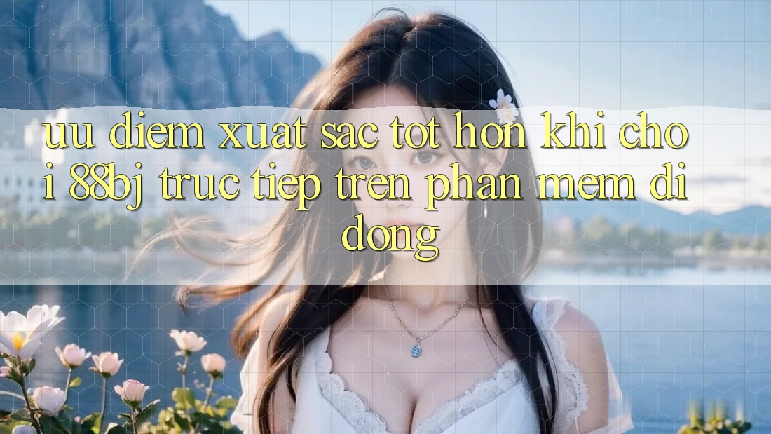 Ưu điểm xuất sắc tốt hơn khi chơi 88bj trực tiếp trên phần mềm di động